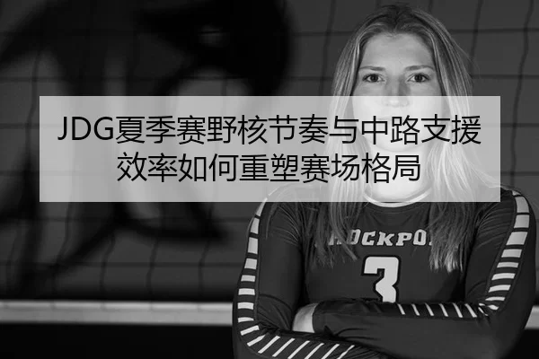 JDG夏季赛野核节奏与中路支援效率如何重塑赛场格局
