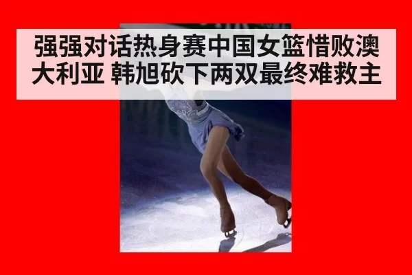 强强对话热身赛中国女篮惜败澳大利亚 韩旭砍下两双最终难救主