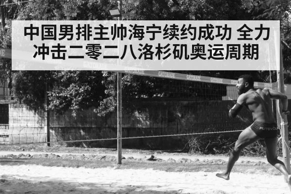 中国男排主帅海宁续约成功 全力冲击二零二八洛杉矶奥运周期