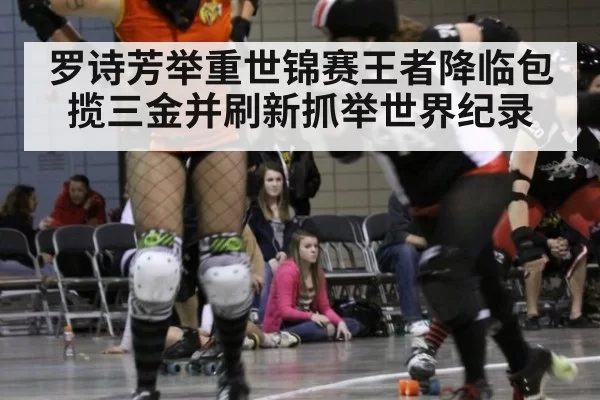 罗诗芳举重世锦赛王者降临包揽三金并刷新抓举世界纪录